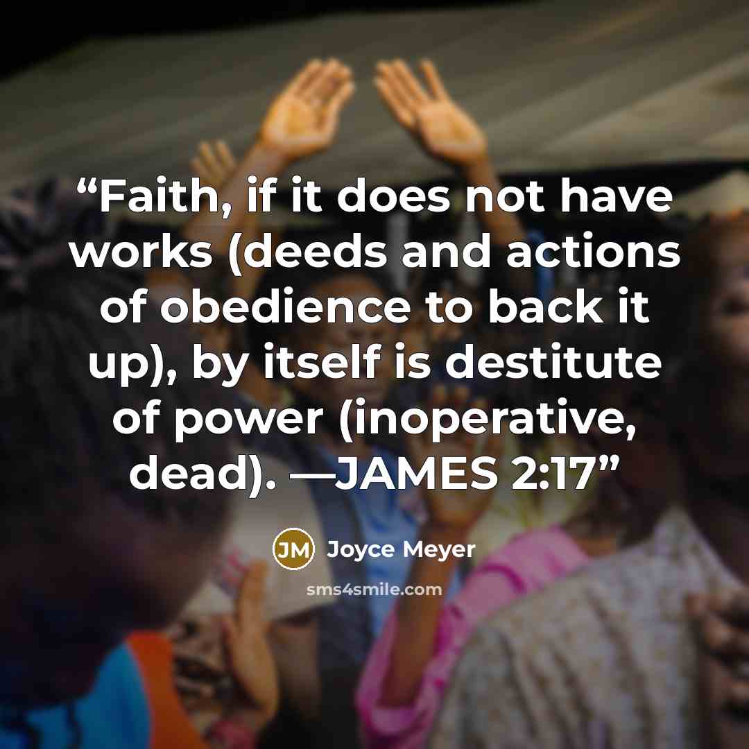 “Faith, if it does not have works (deeds and actions of obedience to back it up), by itself is destitute of power (inoperative, dead). —JAMES 2:17” quote by Joyce Meyer