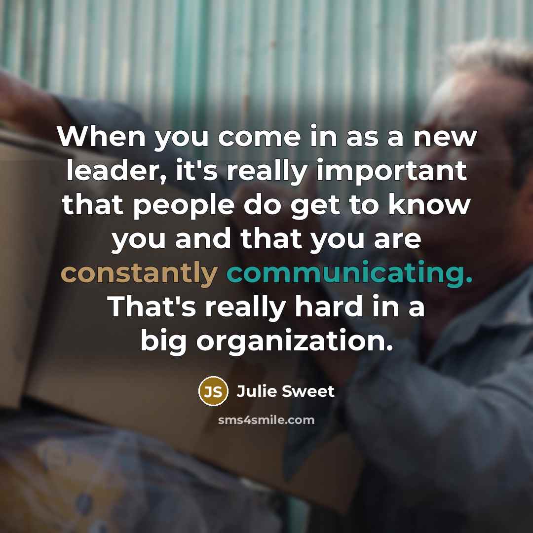 “When you come in as a new leader, it's really important that people do get to know you and that you are constantly communicating. That's really hard in a big organization.” quote by Julie Sweet