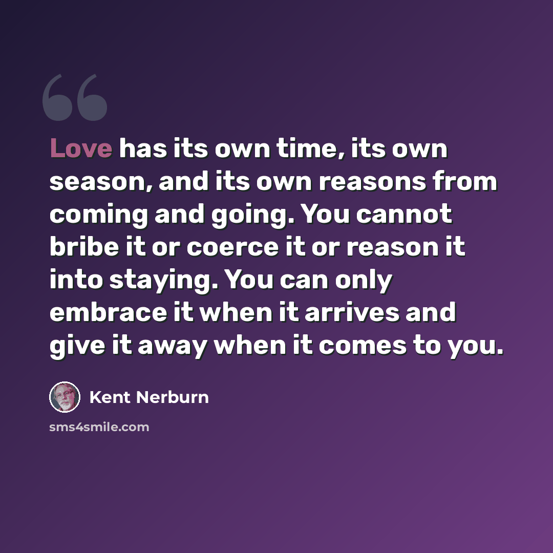 “Love has its own time, its own season, and its own reasons from coming and going. You cannot bribe it or coerce it or reason it into staying. You can only embrace it when it arrives and give it away when it comes to you.” quote by Kent Nerburn