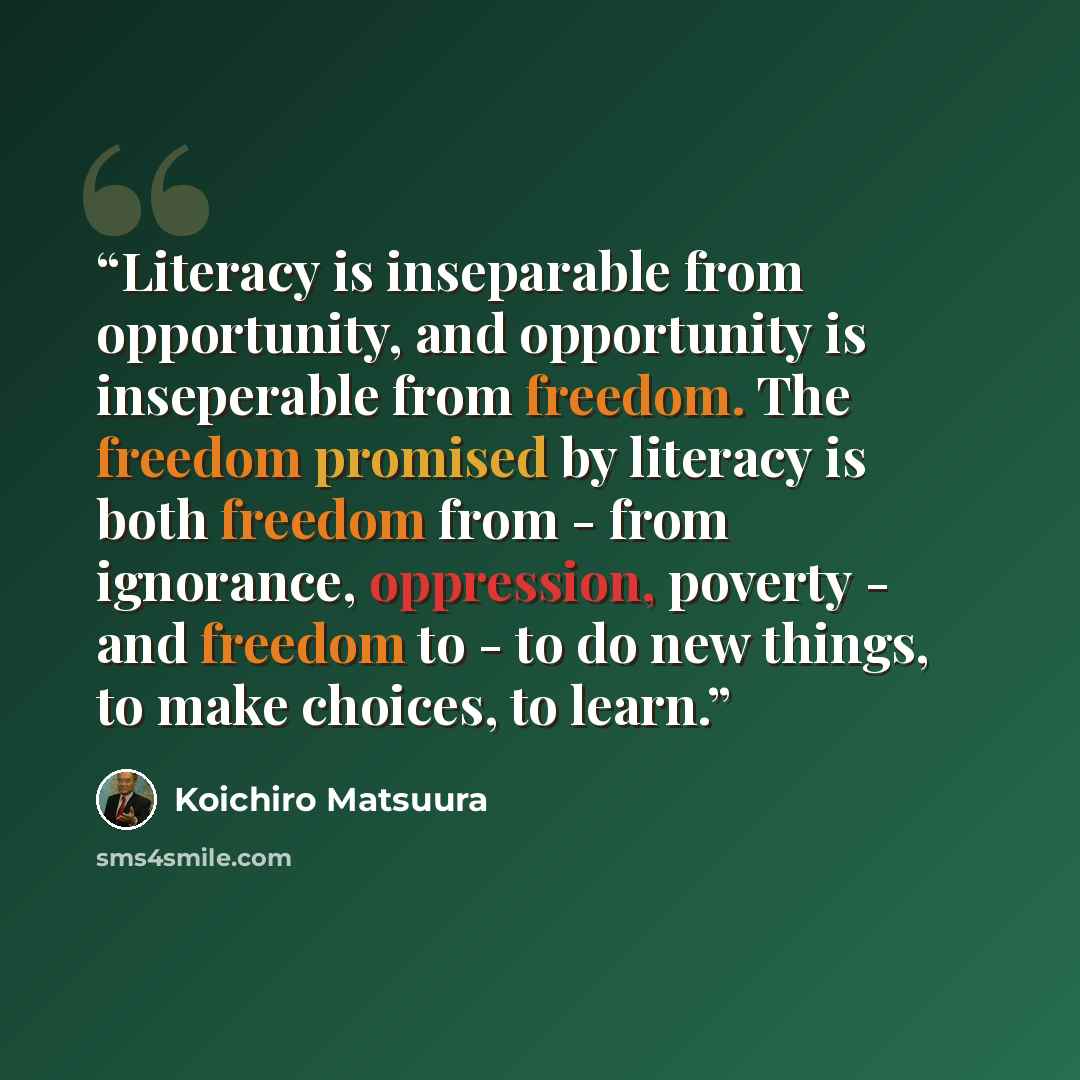 “Literacy is inseparable from opportunity, and opportunity is inseperable from freedom. The freedom promised by literacy is both freedom from - from ignorance, oppression, poverty - and freedom to - to do new things, to make choices, to learn.” quote by Koichiro Matsuura
