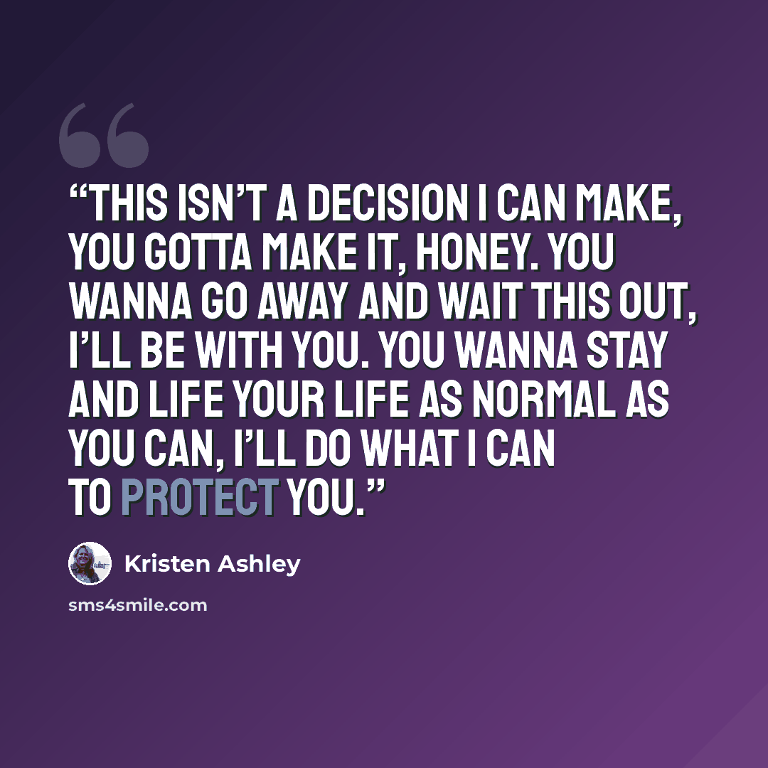 “This isn’t a decision I can make, you gotta make it, honey. You wanna go away and wait this out, I’ll be with you. You wanna stay and life your life as normal as you can, I’ll do what I can to protect you.” quote by Kristen Ashley