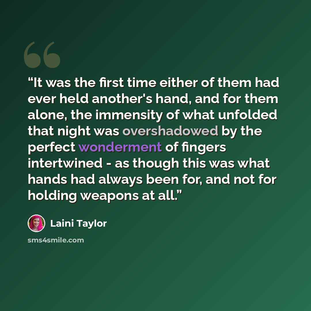 “It was the first time either of them had ever held another's hand, and for them alone, the immensity of what unfolded that night was overshadowed by the perfect wonderment of fingers intertwined - as though this was what hands had always been for, and not for holding weapons at all.” quote by Laini Taylor
