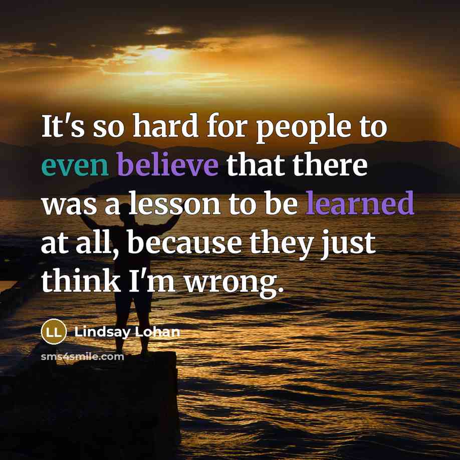 “It's so hard for people to even believe that there was a lesson to be learned at all, because they just think I'm wrong.” quote by Lindsay Lohan