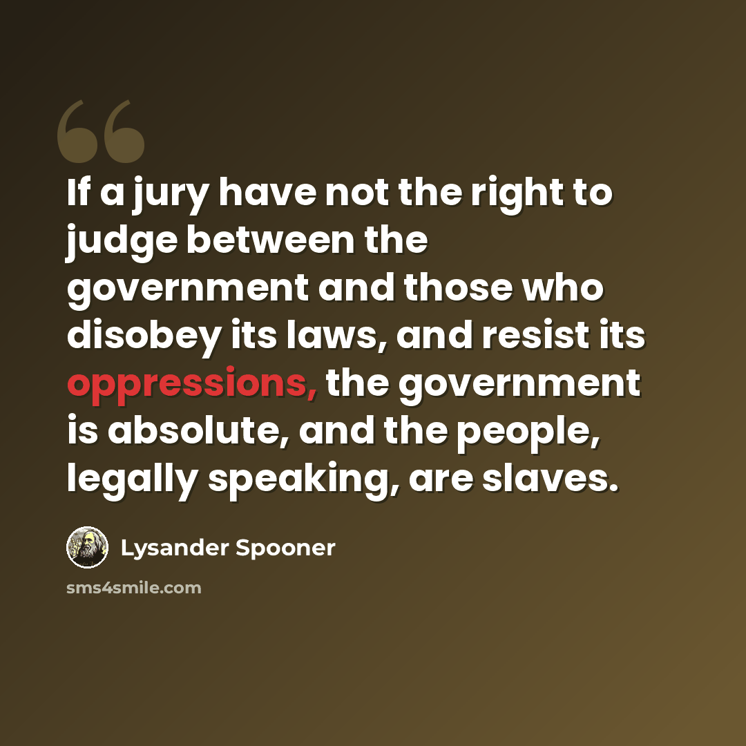 “If a jury have not the right to judge between the government and those who disobey its laws, and resist its oppressions, the government is absolute, and the people, legally speaking, are slaves.” quote by Lysander Spooner