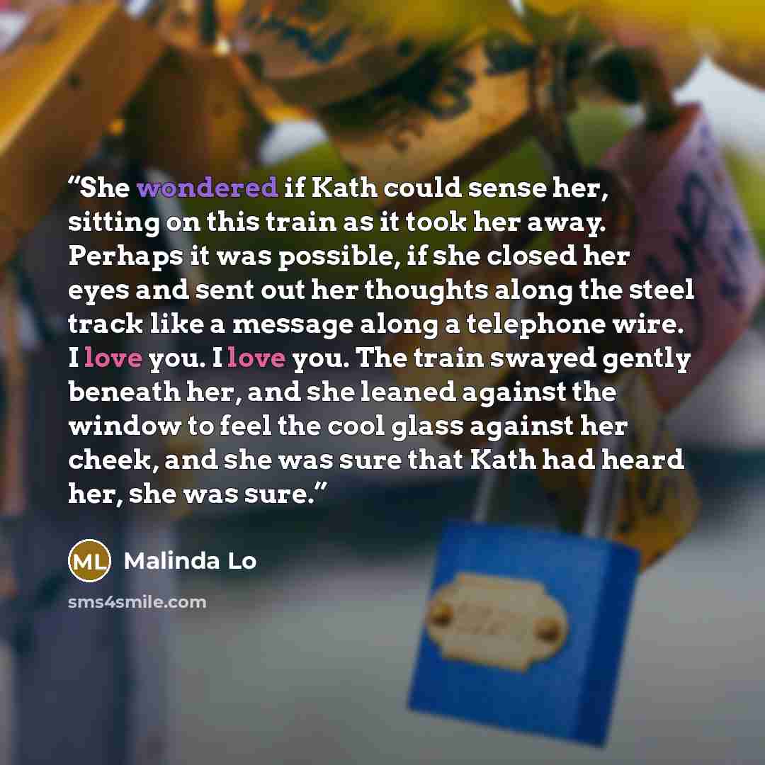 “She wondered if Kath could sense her, sitting on this train as it took her away. Perhaps it was possible, if she closed her eyes and sent out her thoughts along the steel track like a message along a telephone wire. I love you. I love you. The train swayed gently beneath her, and she leaned…” quote by Malinda Lo