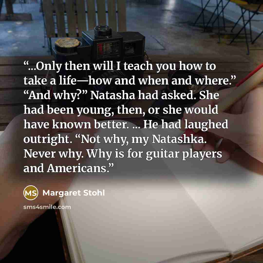 “...Only then will I teach you how to take a life—how and when and where.” “And why?” Natasha had asked. She had been young, then, or she would have known better. ... He had laughed outright. “Not why, my Natashka. Never why. Why is for guitar players and Americans.” quote by Margaret Stohl