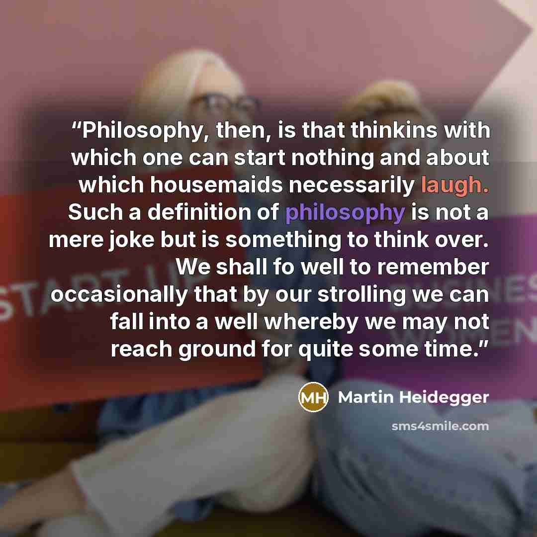 “Philosophy, then, is that thinkins with which one can start nothing and about which housemaids necessarily laugh. Such a definition of philosophy is not a mere joke but is something to think over. We shall fo well to remember occasionally that by our strolling we can fall into a well whereby we…” quote by Martin Heidegger