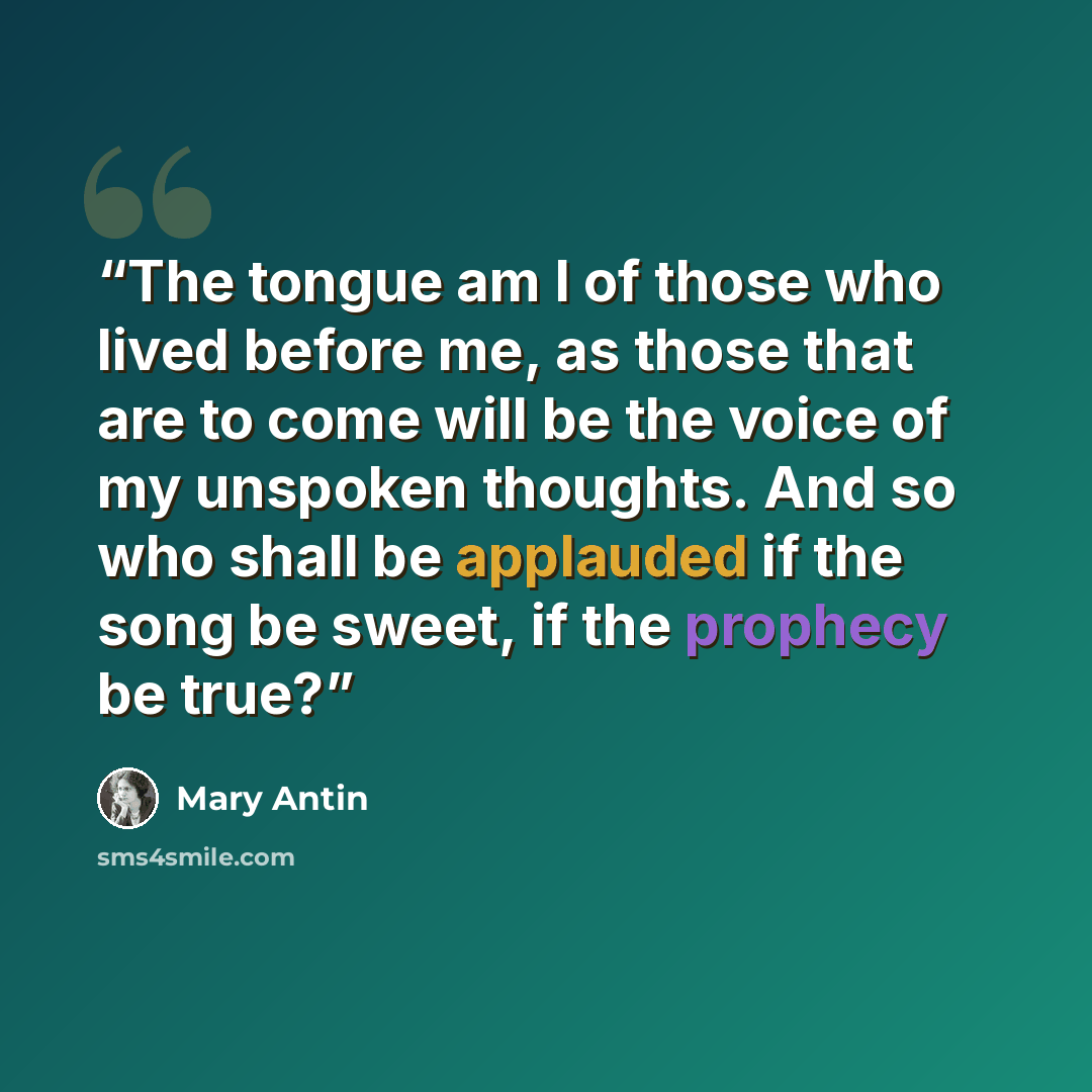 “The tongue am I of those who lived before me, as those that are to come will be the voice of my unspoken thoughts. And so who shall be applauded if the song be sweet, if the prophecy be true?” quote by Mary Antin