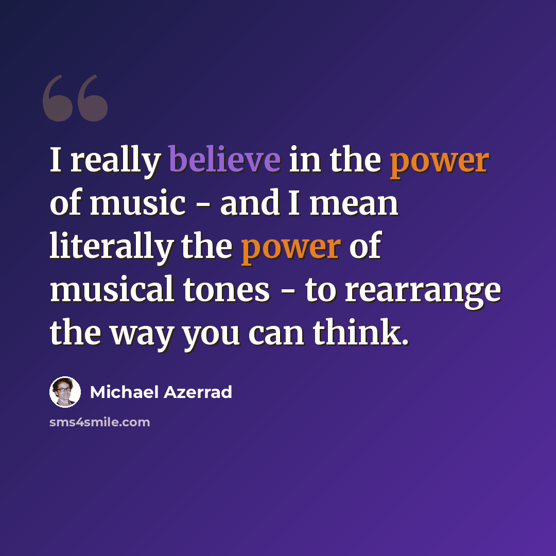 “I really believe in the power of music - and I mean literally the power of musical tones - to rearrange the way you can think.” quote by Michael Azerrad