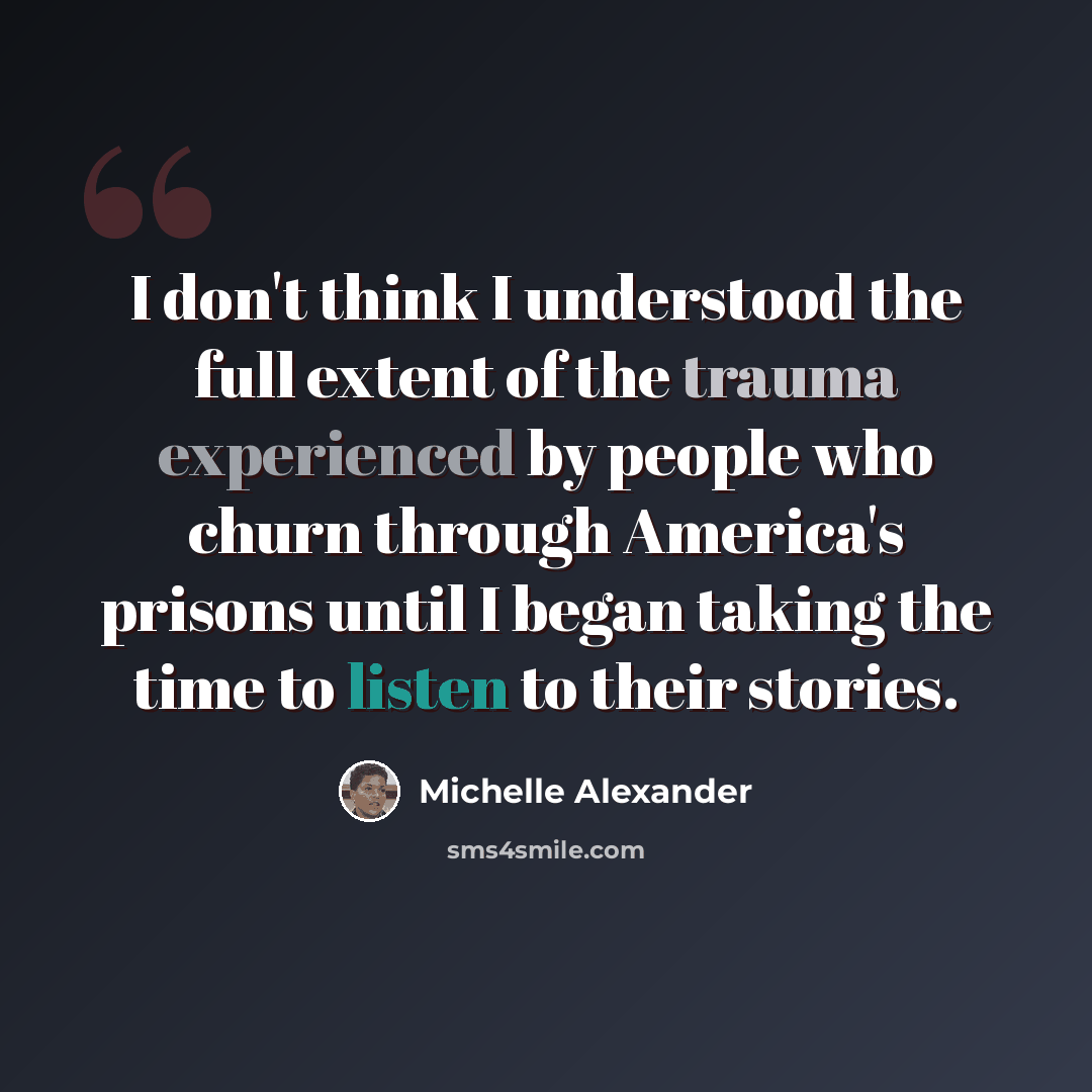 “I don't think I understood the full extent of the trauma experienced by people who churn through America's prisons until I began taking the time to listen to their stories.” quote by Michelle Alexander