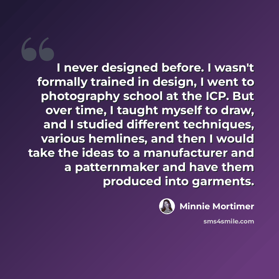 “I never designed before. I wasn't formally trained in design, I went to photography school at the ICP. But over time, I taught myself to draw, and I studied different techniques, various hemlines, and then I would take the ideas to a manufacturer and a patternmaker and have them produced into…” quote by Minnie Mortimer