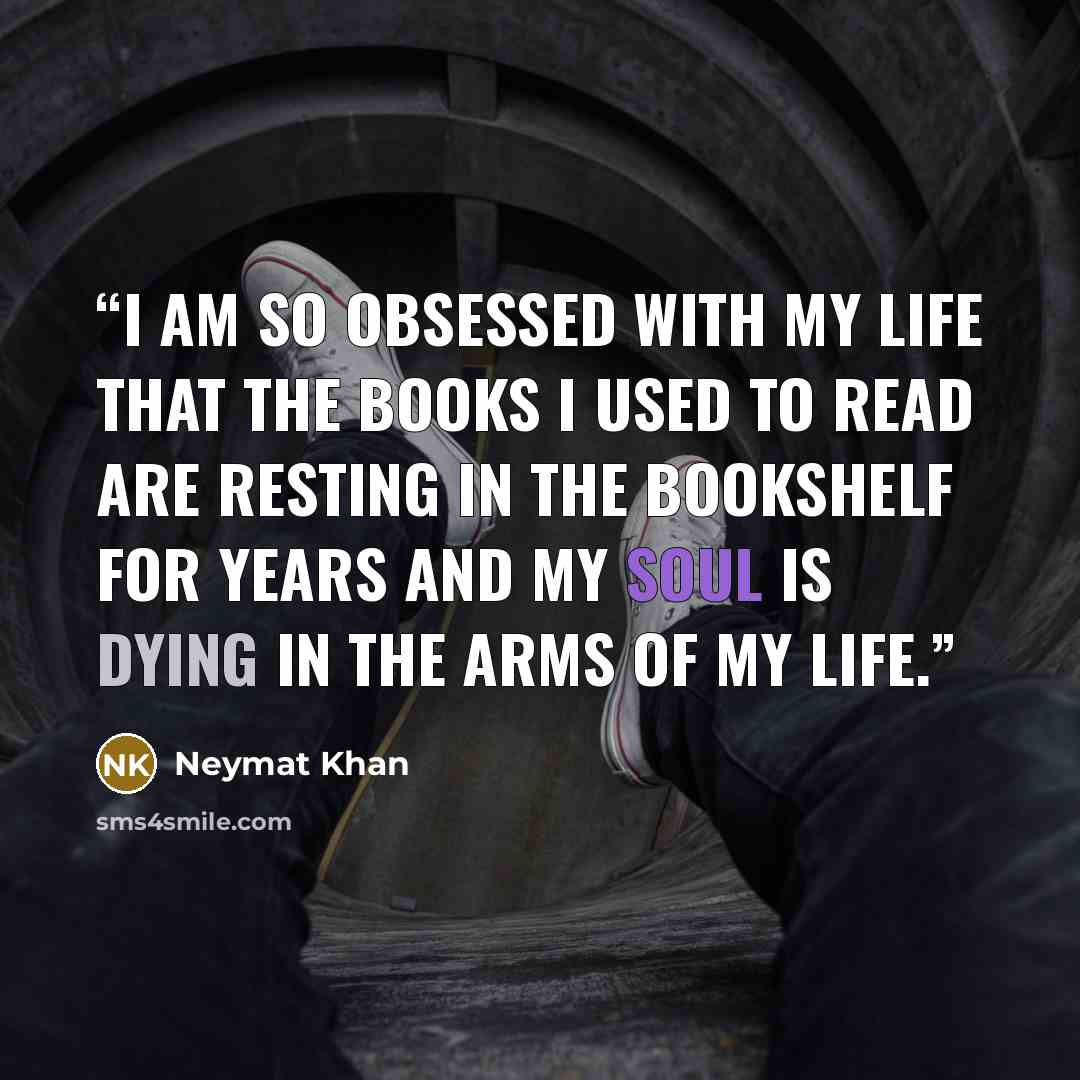 “I am so obsessed with my life that the books I used to read are resting in the bookshelf for years and my soul is dying in the arms of my life.” quote by Neymat Khan