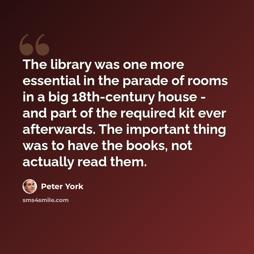 “The library was one more essential in the parade of rooms in a big 18th-century house - and part of the required kit ever afterwards. The important thing was to have the books, not actually read them.” quote by Peter York