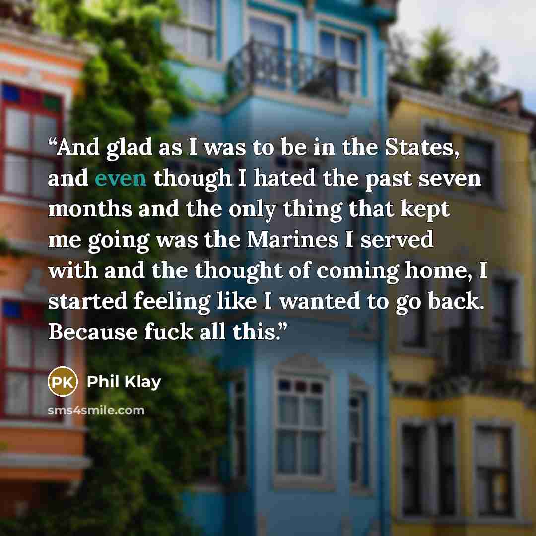 “And glad as I was to be in the States, and even though I hated the past seven months and the only thing that kept me going was the Marines I served with and the thought of coming home, I started feeling like I wanted to go back. Because fuck all this.” quote by Phil Klay