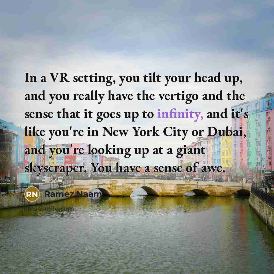 “In a VR setting, you tilt your head up, and you really have the vertigo and the sense that it goes up to infinity, and it's like you're in New York City or Dubai, and you're looking up at a giant skyscraper. You have a sense of awe.” quote by Ramez Naam
