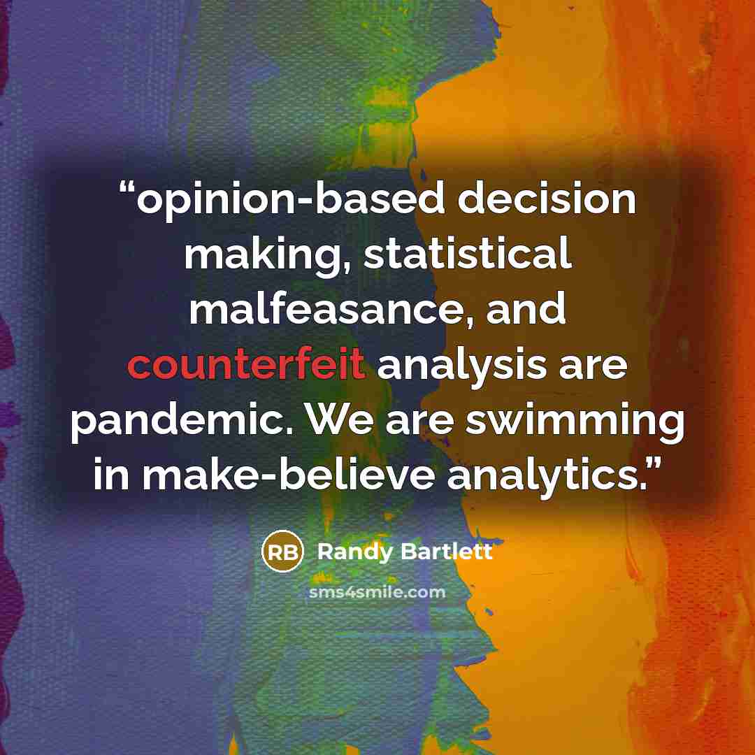 “opinion-based decision making, statistical malfeasance, and counterfeit analysis are pandemic. We are swimming in make-believe analytics.” quote by Randy Bartlett