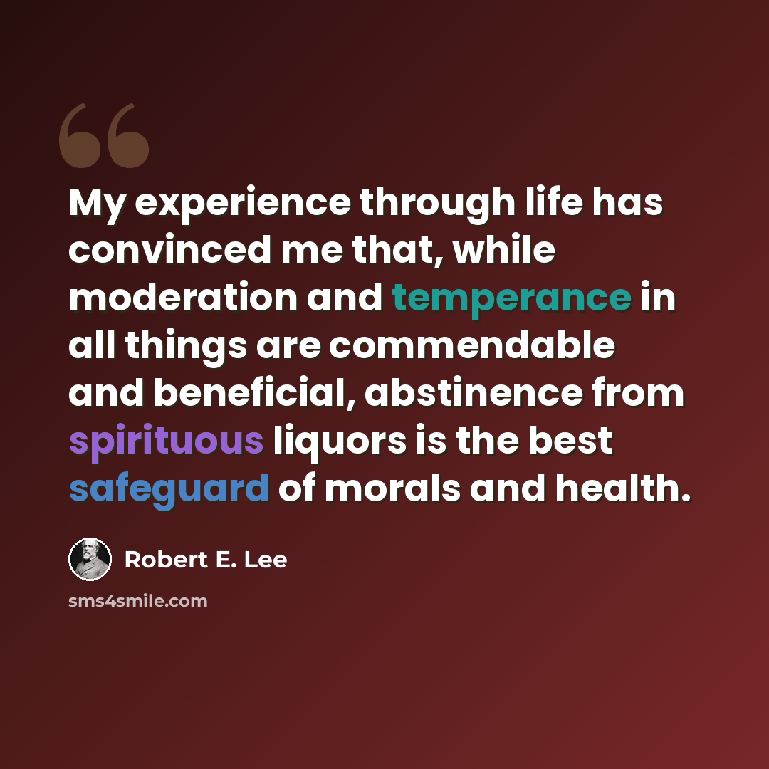 “My experience through life has convinced me that, while moderation and temperance in all things are commendable and beneficial, abstinence from spirituous liquors is the best safeguard of morals and health.” quote by Robert E. Lee