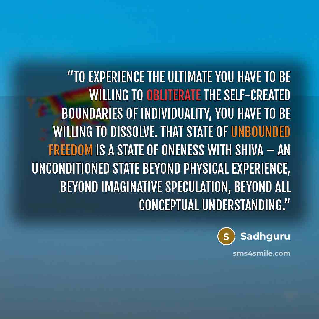 “To experience the ultimate you have to be willing to obliterate the self-created boundaries of individuality, you have to be willing to dissolve. That state of unbounded freedom is a state of oneness with Shiva – an unconditioned state beyond physical experience, beyond imaginative speculation…” quote by Sadhguru