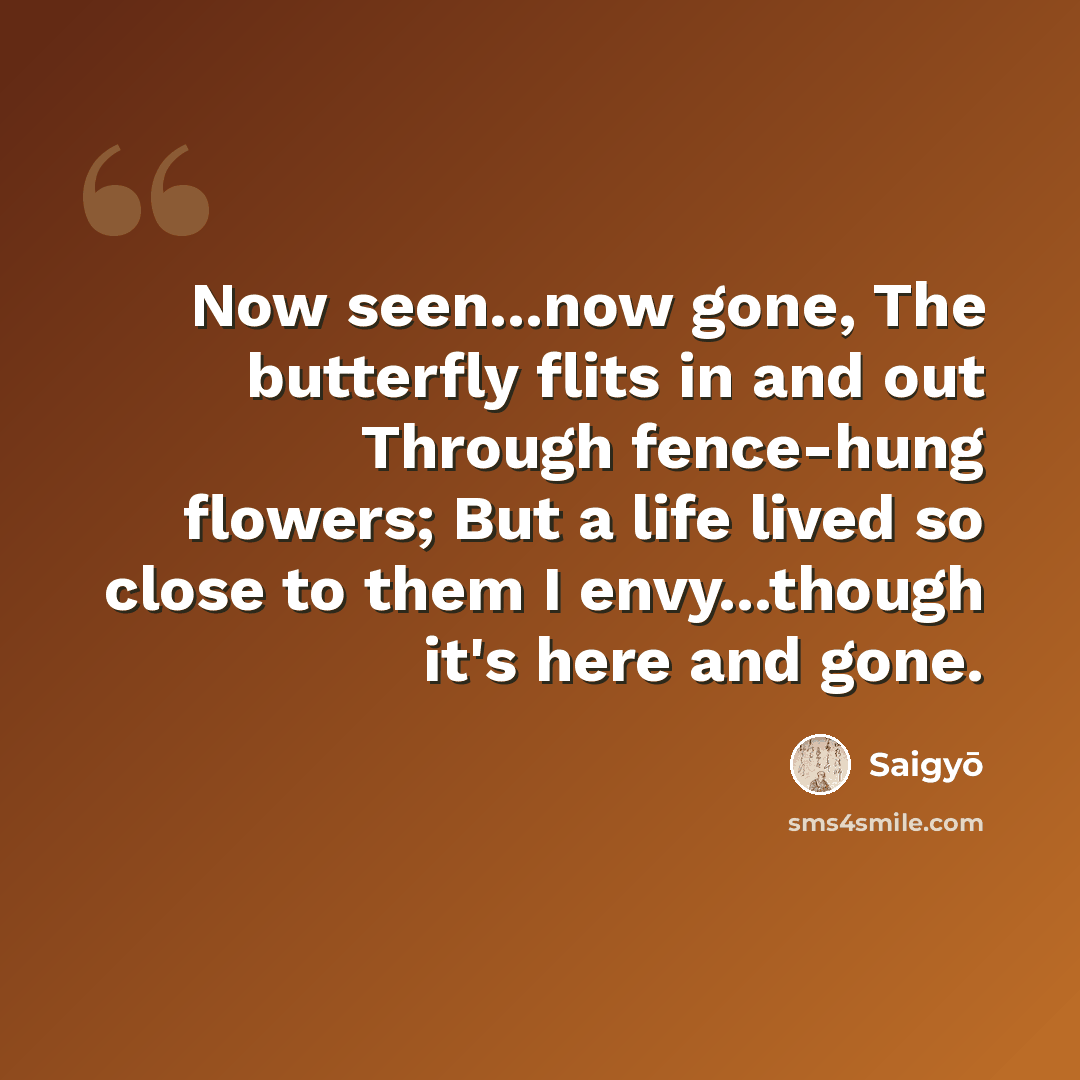 “Now seen...now gone, The butterfly flits in and out Through fence-hung flowers; But a life lived so close to them I envy...though it's here and gone.” quote by Saigyō
