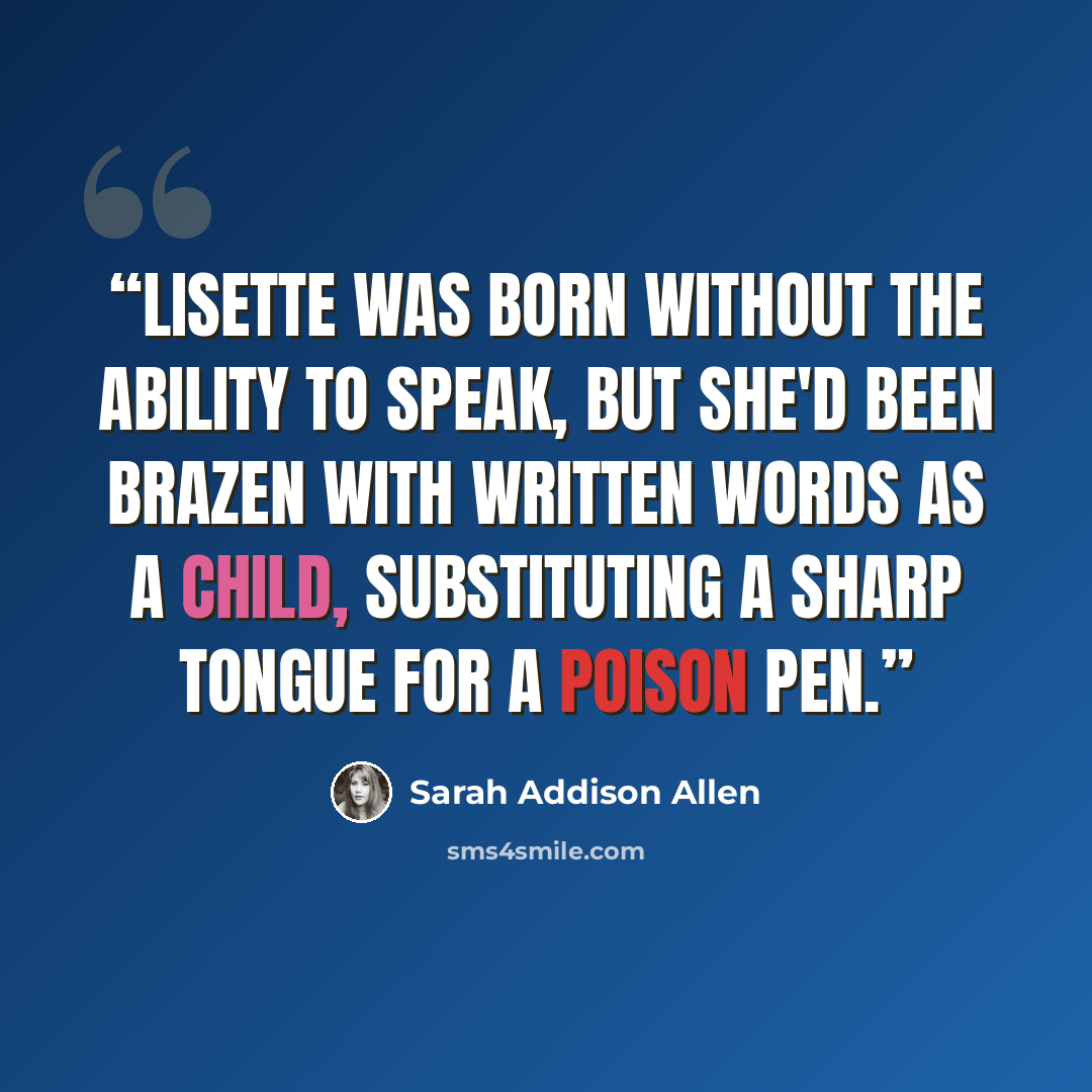 “Lisette was born without the ability to speak, but she'd been brazen with written words as a child, substituting a sharp tongue for a poison pen.” quote by Sarah Addison Allen