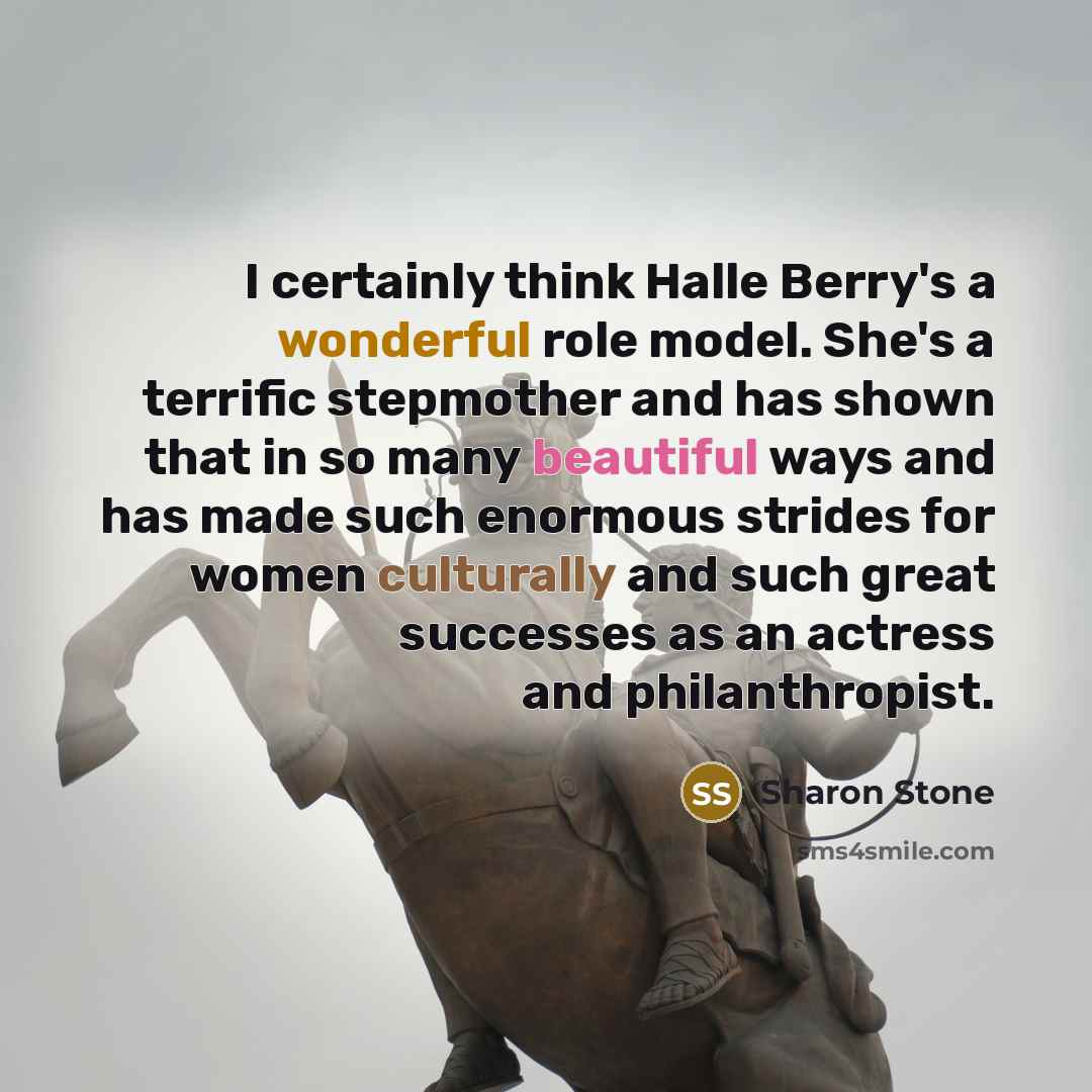 “I certainly think Halle Berry's a wonderful role model. She's a terrific stepmother and has shown that in so many beautiful ways and has made such enormous strides for women culturally and such great successes as an actress and philanthropist.” quote by Sharon Stone