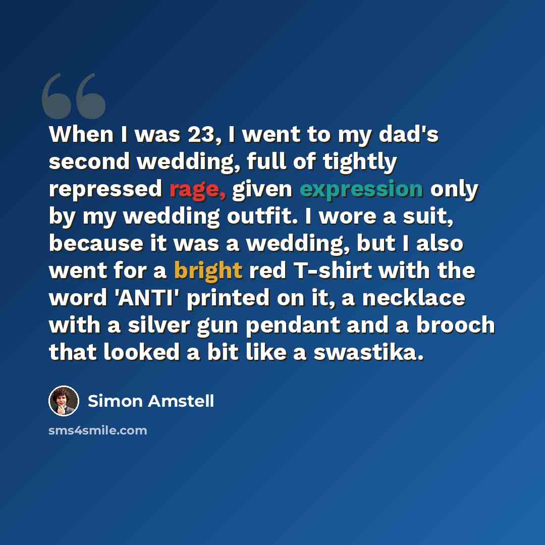 “When I was 23, I went to my dad's second wedding, full of tightly repressed rage, given expression only by my wedding outfit. I wore a suit, because it was a wedding, but I also went for a bright red T-shirt with the word 'ANTI' printed on it, a necklace with a silver gun pendant and a brooch that…” quote by Simon Amstell