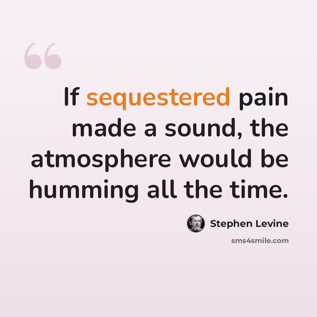 “If sequestered pain made a sound, the atmosphere would be humming all the time.” quote by Stephen Levine