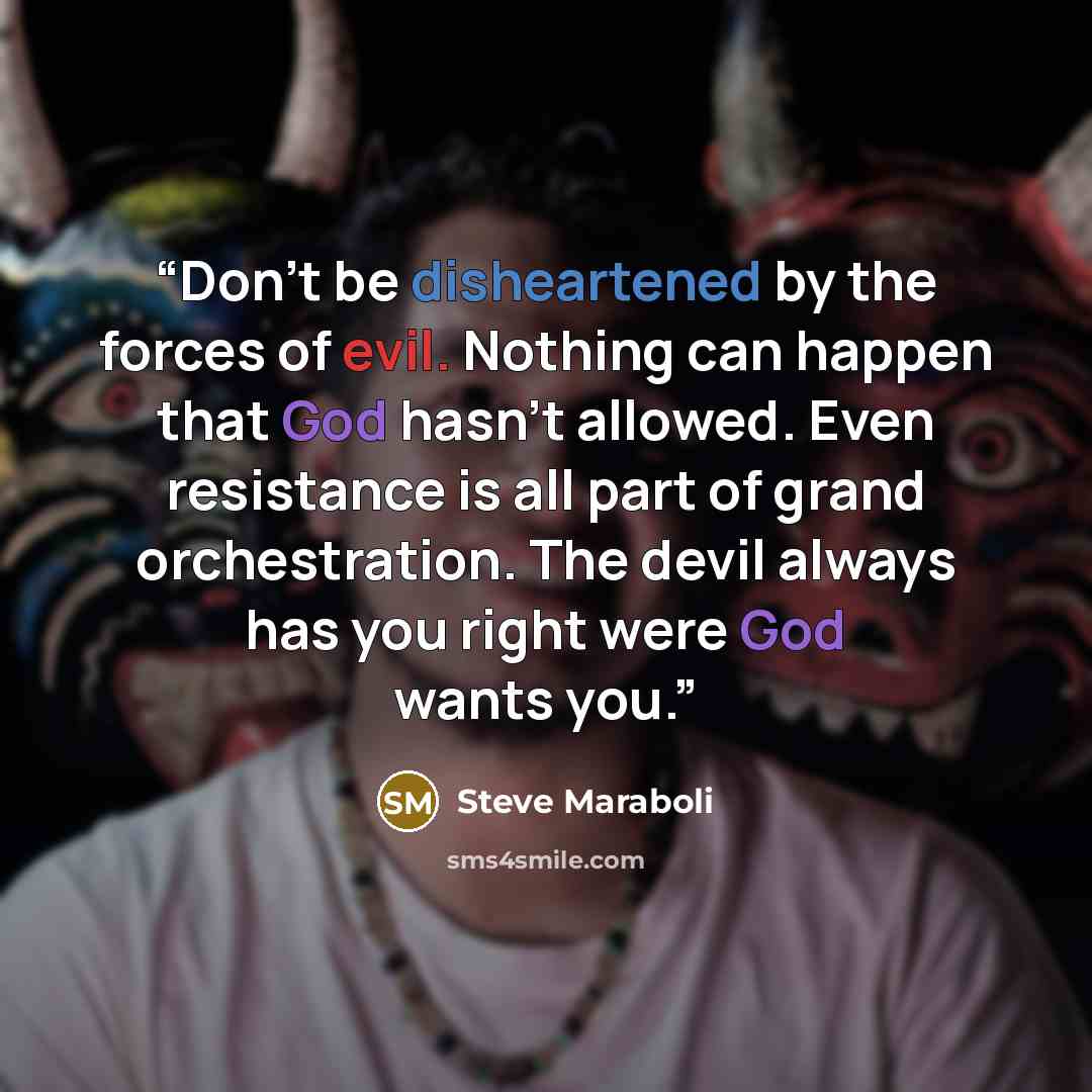 “Don’t be disheartened by the forces of evil. Nothing can happen that God hasn’t allowed. Even resistance is all part of grand orchestration. The devil always has you right were God wants you.” quote by Steve Maraboli
