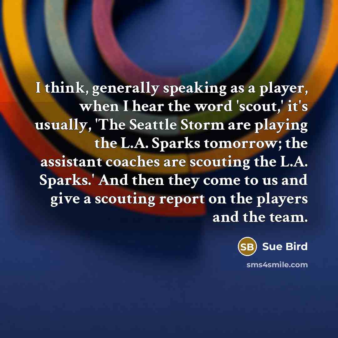 “I think, generally speaking as a player, when I hear the word 'scout,' it's usually, 'The Seattle Storm are playing the L.A. Sparks tomorrow; the assistant coaches are scouting the L.A. Sparks.' And then they come to us and give a scouting report on the players and the team.” quote by Sue Bird