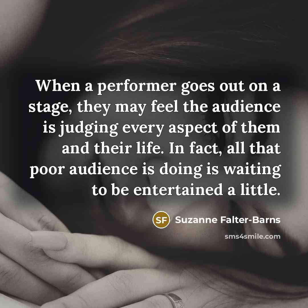 “When a performer goes out on a stage, they may feel the audience is judging every aspect of them and their life. In fact, all that poor audience is doing is waiting to be entertained a little.” quote by Suzanne Falter-Barns