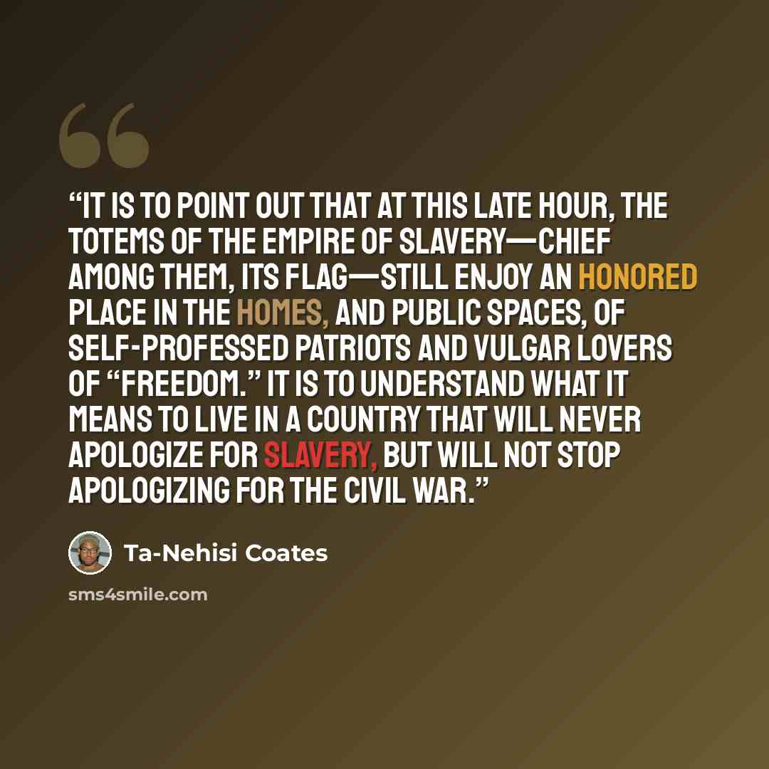 “It is to point out that at this late hour, the totems of the empire of slavery—chief among them, its flag—still enjoy an honored place in the homes, and public spaces, of self-professed patriots and vulgar lovers of “freedom.” It is to understand what it means to live in a country that will never…” quote by Ta-Nehisi Coates