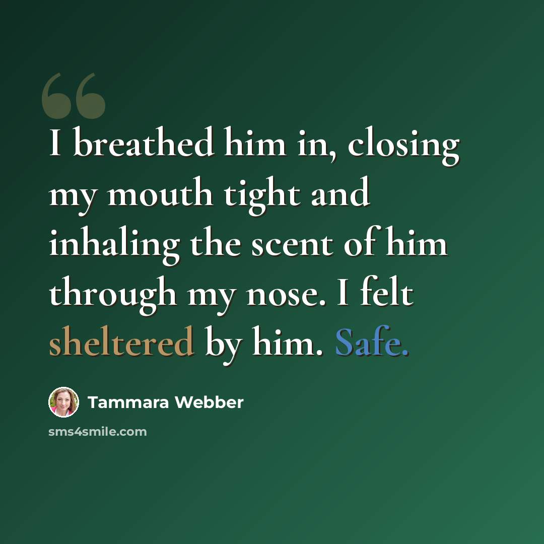 “I breathed him in, closing my mouth tight and inhaling the scent of him through my nose. I felt sheltered by him. Safe.” quote by Tammara Webber