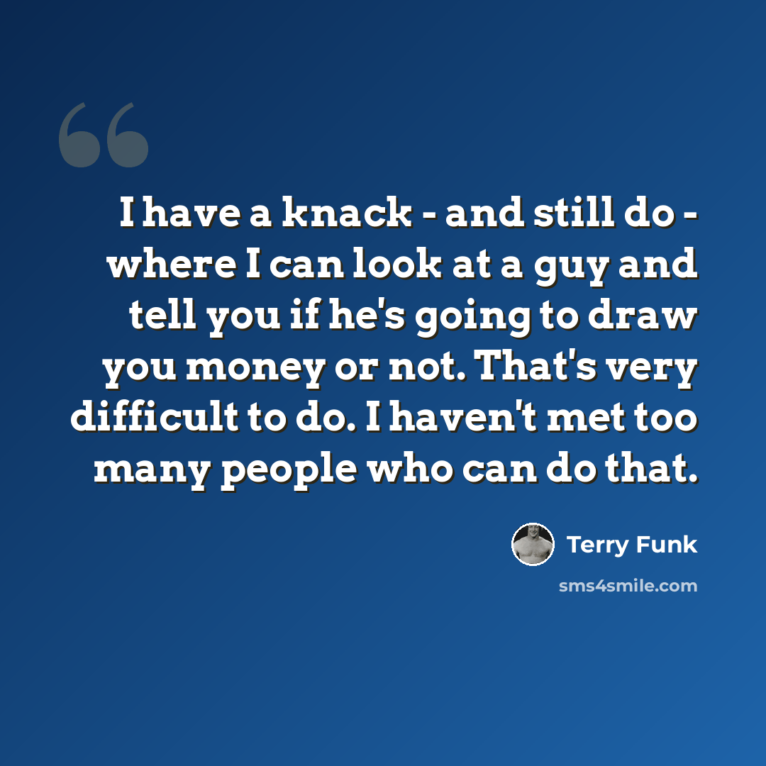 “I have a knack - and still do - where I can look at a guy and tell you if he's going to draw you money or not. That's very difficult to do. I haven't met too many people who can do that.” quote by Terry Funk