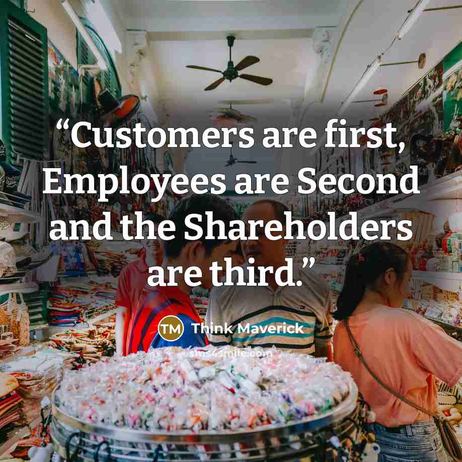 “Customers are first, Employees are Second and the Shareholders are third.” quote by Think Maverick