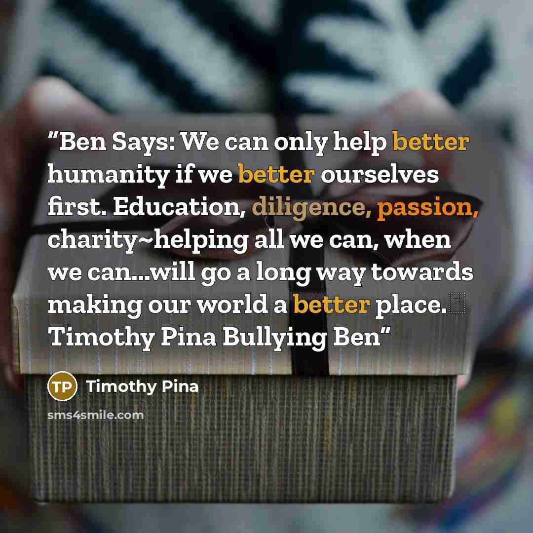 “Ben Says: We can only help better humanity if we better ourselves first. Education, diligence, passion, charity~helping all we can, when we can...will go a long way towards making our world a better place.✌ Timothy Pina Bullying Ben” quote by Timothy Pina