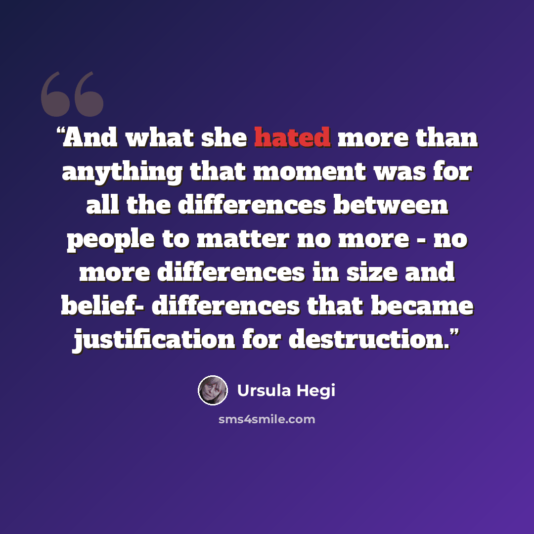“And what she hated more than anything that moment was for all the differences between people to matter no more - no more differences in size and belief- differences that became justification for destruction.” quote by Ursula Hegi