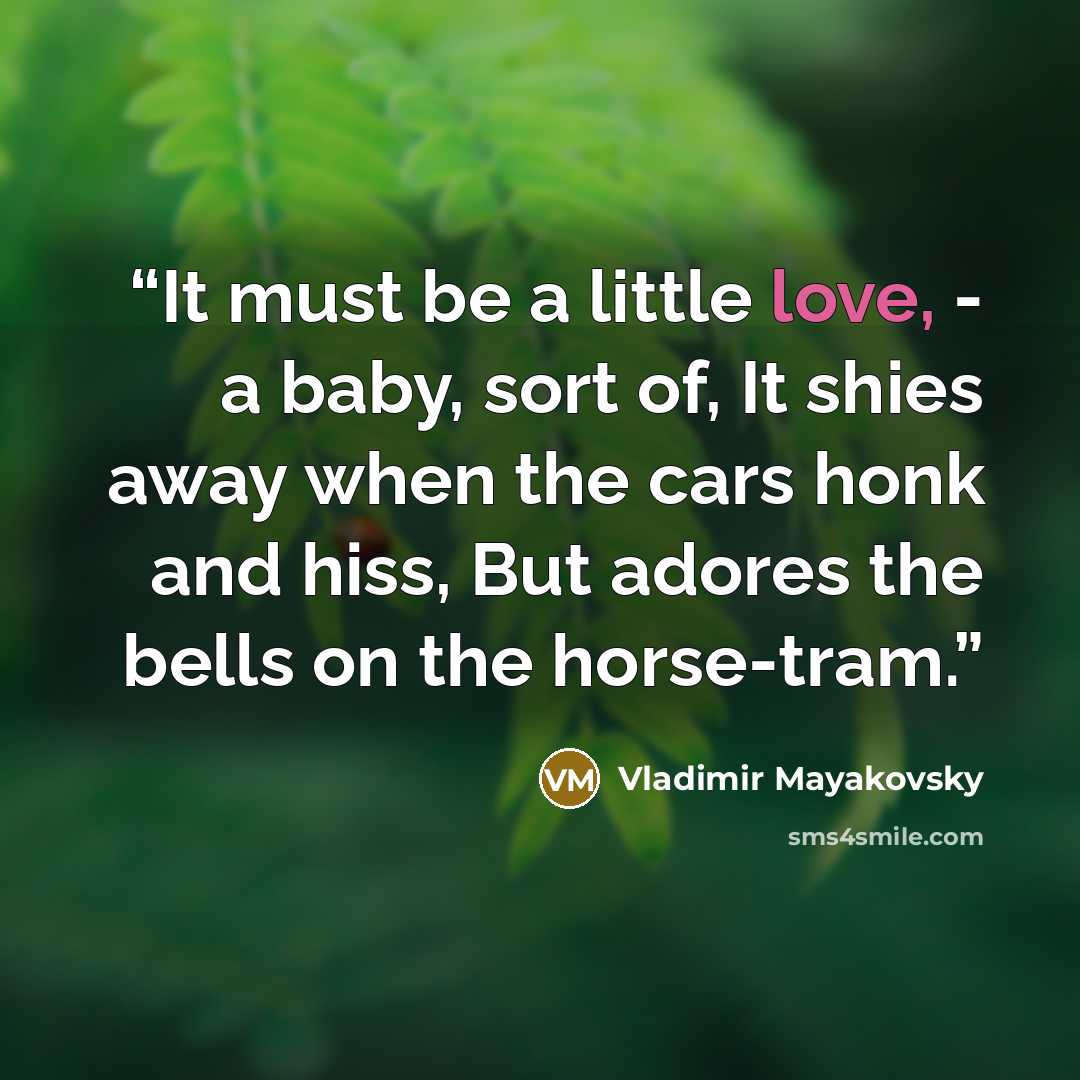 “It must be a little love, - a baby, sort of, It shies away when the cars honk and hiss, But adores the bells on the horse-tram.” quote by Vladimir Mayakovsky