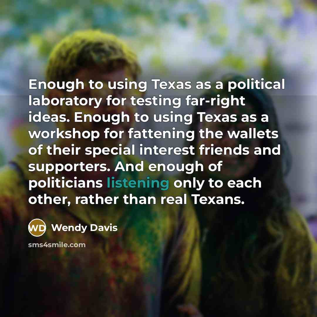“Enough to using Texas as a political laboratory for testing far-right ideas. Enough to using Texas as a workshop for fattening the wallets of their special interest friends and supporters. And enough of politicians listening only to each other, rather than real Texans.” quote by Wendy Davis