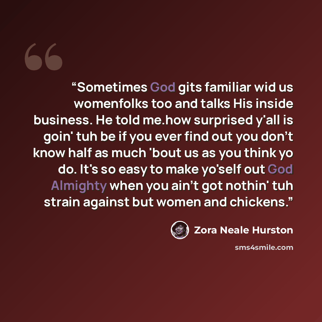 “Sometimes God gits familiar wid us womenfolks too and talks His inside business. He told me.how surprised y'all is goin' tuh be if you ever find out you don't know half as much 'bout us as you think yo do. It's so easy to make yo'self out God Almighty when you ain't got nothin' tuh strain against…” quote by Zora Neale Hurston
