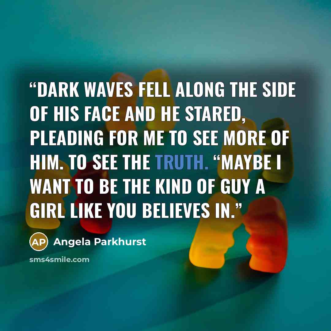 “Dark waves fell along the side of his face and he stared, pleading for me to see more of him. To see the truth. “Maybe I want to be the kind of guy a girl like you believes in.” quote by Angela Parkhurst