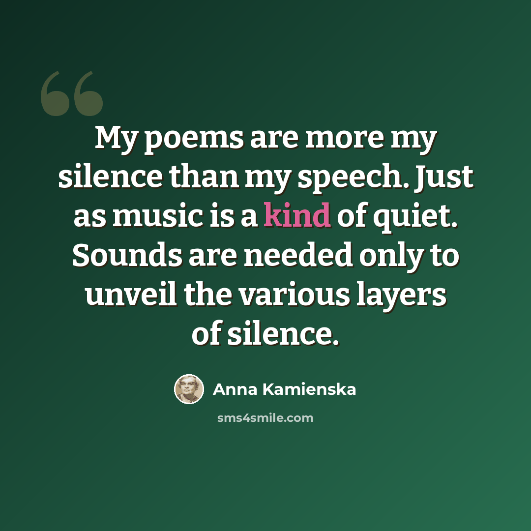 “My poems are more my silence than my speech. Just as music is a kind of quiet. Sounds are needed only to unveil the various layers of silence.” quote by Anna Kamienska