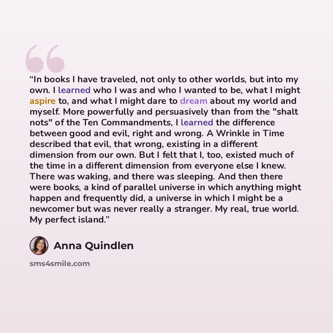 “In books I have traveled, not only to other worlds, but into my own. I learned who I was and who I wanted to be, what I might aspire to, and what I might dare to dream about my world and myself. More powerfully and persuasively than from the "shalt nots" of the Ten Commandments, I learned the…” quote by Anna Quindlen