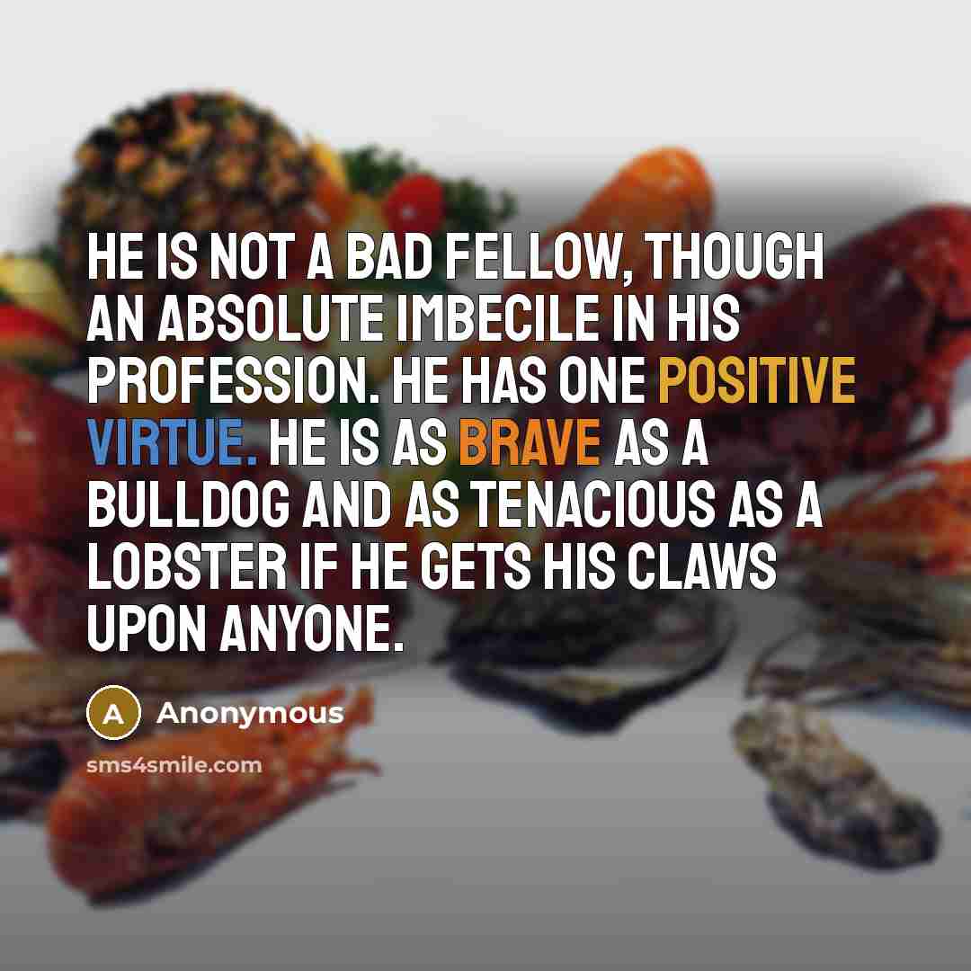 “He is not a bad fellow, though an absolute imbecile in his profession. He has one positive virtue. He is as brave as a bulldog and as tenacious as a lobster if he gets his claws upon anyone.” quote by Anonymous