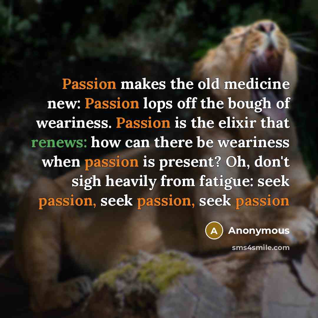 “Passion makes the old medicine new: Passion lops off the bough of weariness. Passion is the elixir that renews: how can there be weariness when passion is present? Oh, don't sigh heavily from fatigue: seek passion, seek passion, seek passion” quote by Anonymous