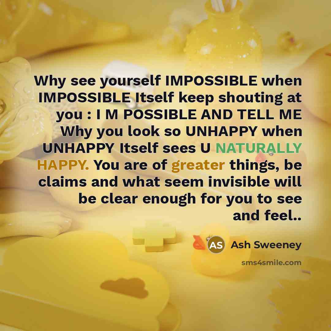 “Why see yourself IMPOSSIBLE when IMPOSSIBLE Itself keep shouting at you : I M POSSIBLE AND TELL ME Why you look so UNHAPPY when UNHAPPY Itself sees U NATURALLY HAPPY. You are of greater things, be claims and what seem invisible will be clear enough for you to see and feel..” quote by Ash Sweeney