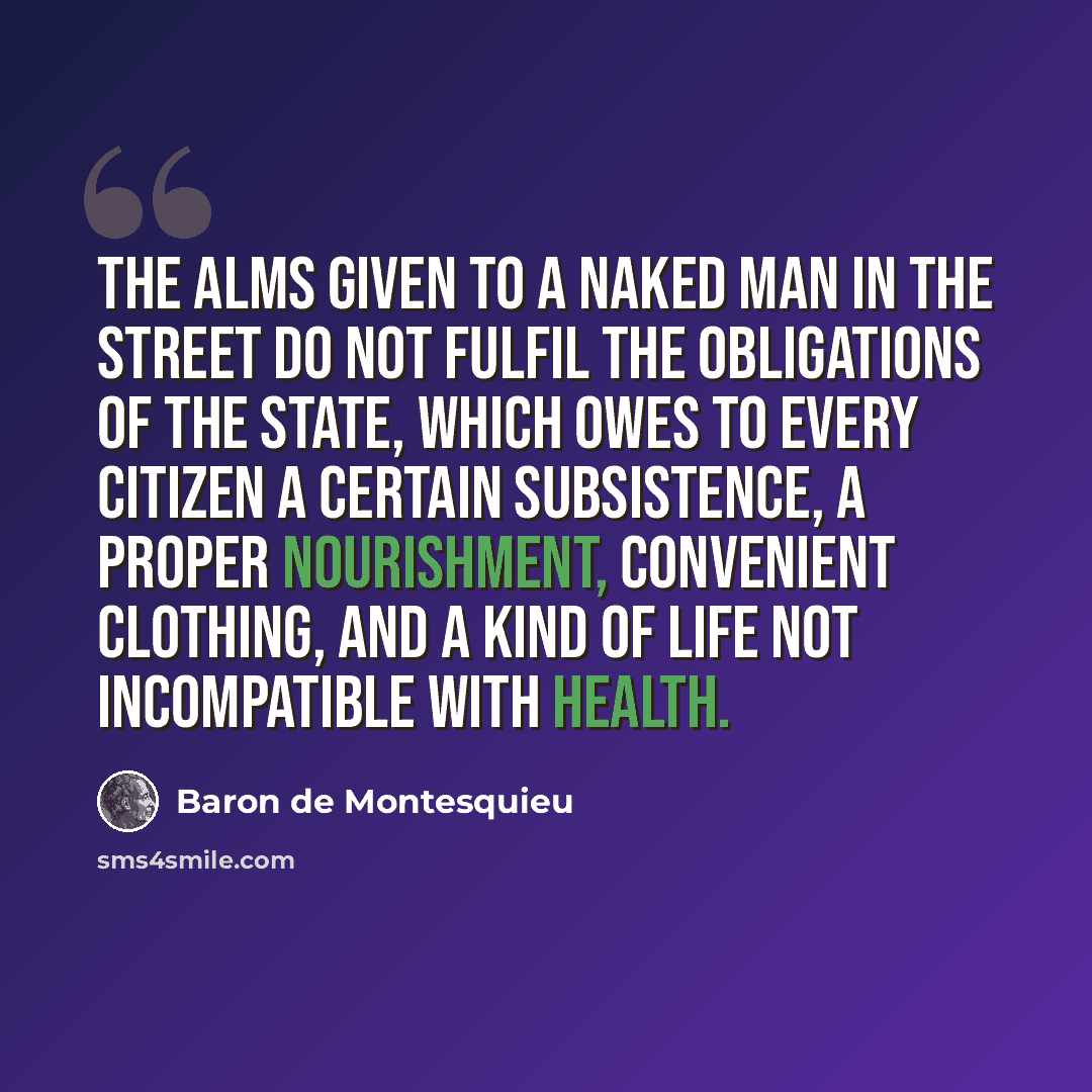 “The alms given to a naked man in the street do not fulfil the obligations of the state, which owes to every citizen a certain subsistence, a proper nourishment, convenient clothing, and a kind of life not incompatible with health.” quote by Baron de Montesquieu