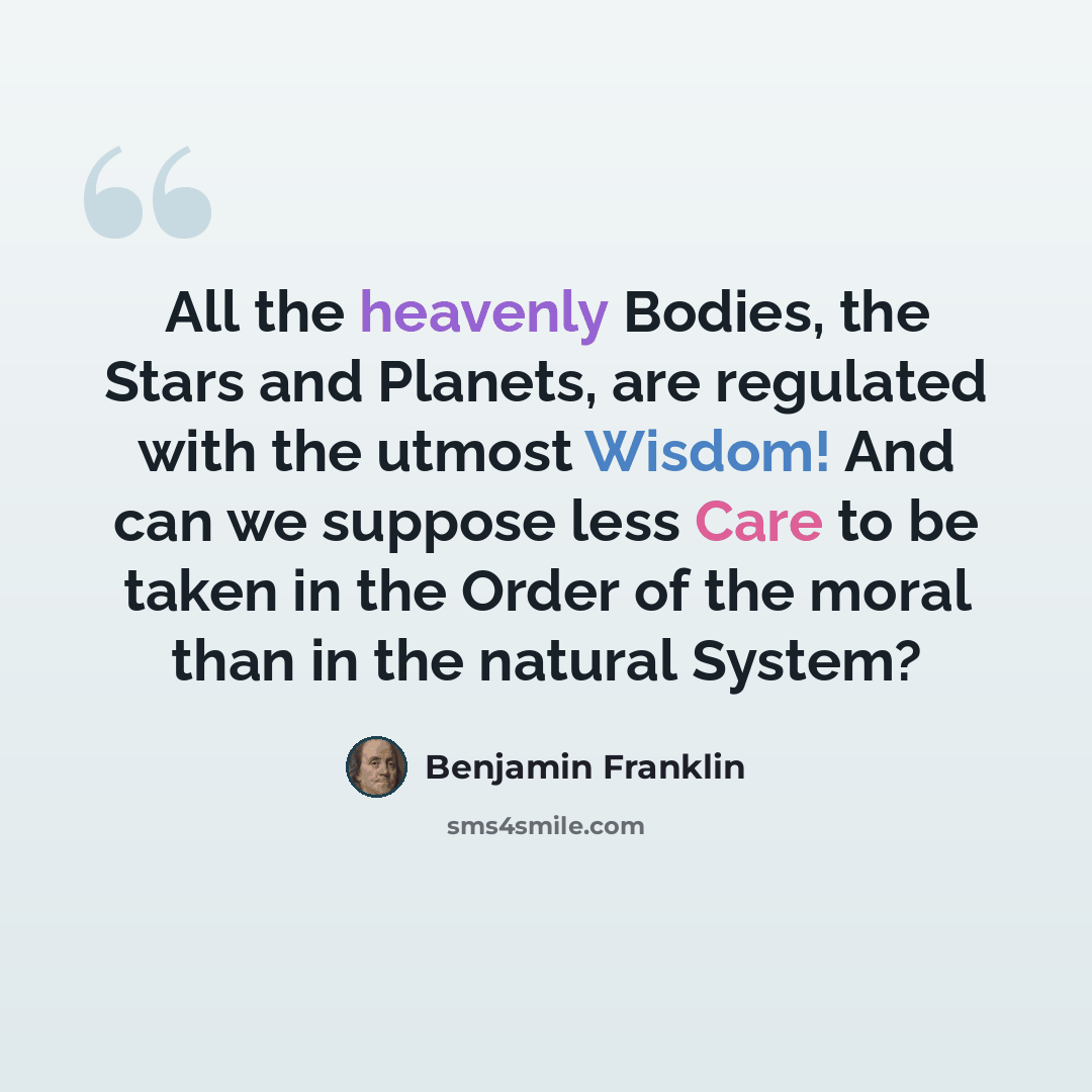 “All the heavenly Bodies, the Stars and Planets, are regulated with the utmost Wisdom! And can we suppose less Care to be taken in the Order of the moral than in the natural System?” quote by Benjamin Franklin