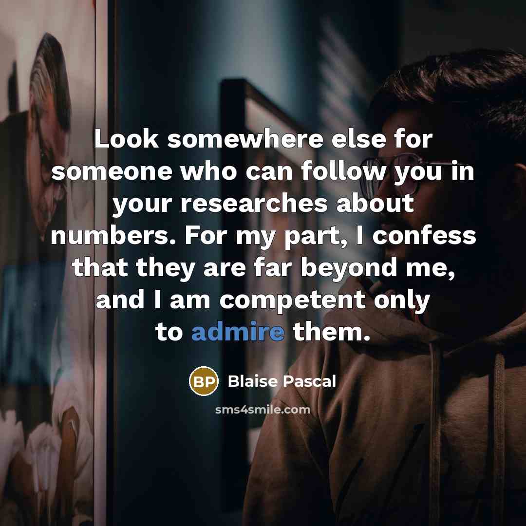 “Look somewhere else for someone who can follow you in your researches about numbers. For my part, I confess that they are far beyond me, and I am competent only to admire them.” quote by Blaise Pascal