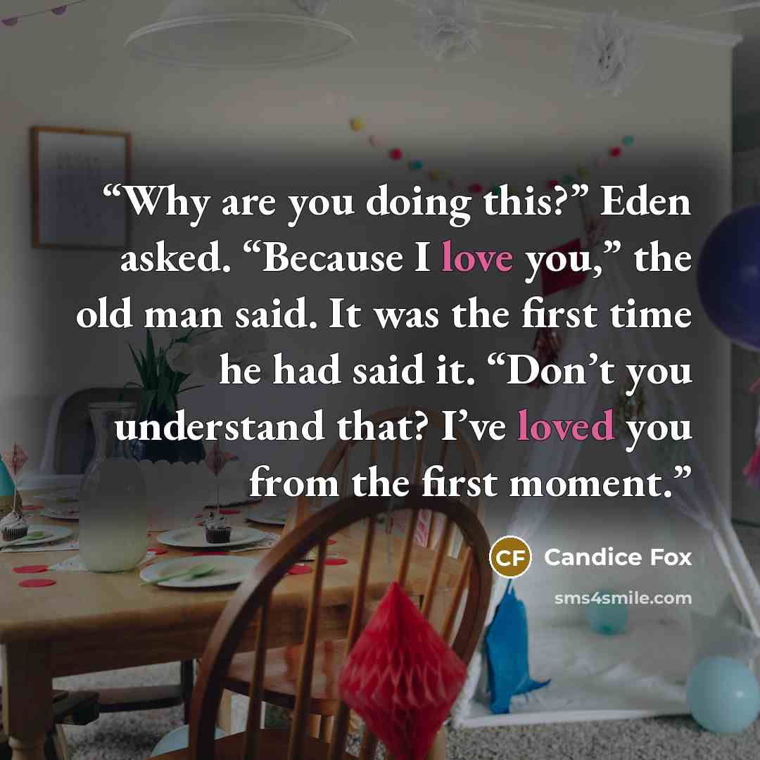 “Why are you doing this?” Eden asked. “Because I love you,” the old man said. It was the first time he had said it. “Don’t you understand that? I’ve loved you from the first moment.” quote by Candice Fox