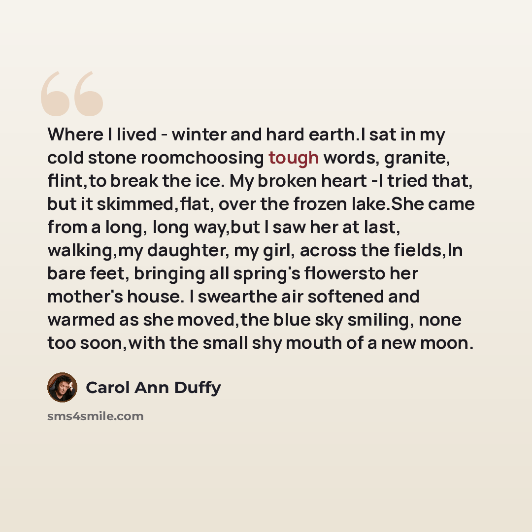 “Where I lived - winter and hard earth.I sat in my cold stone roomchoosing tough words, granite, flint,to break the ice. My broken heart -I tried that, but it skimmed,flat, over the frozen lake.She came from a long, long way,but I saw her at last, walking,my daughter, my girl, across the fields,In…” quote by Carol Ann Duffy